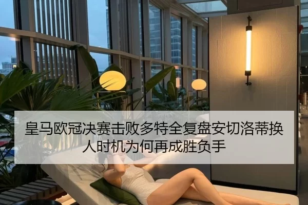 皇马欧冠决赛击败多特全复盘安切洛蒂换人时机为何再成胜负手