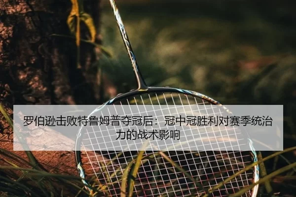 罗伯逊击败特鲁姆普夺冠后：冠中冠胜利对赛季统治力的战术影响